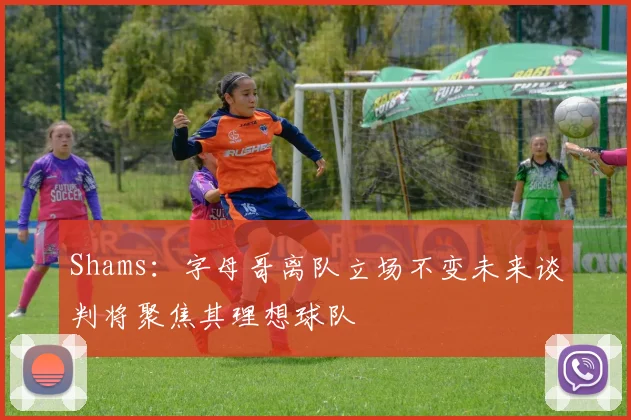 Shams：字母哥离队立场不变未来谈判将聚焦其理想球队