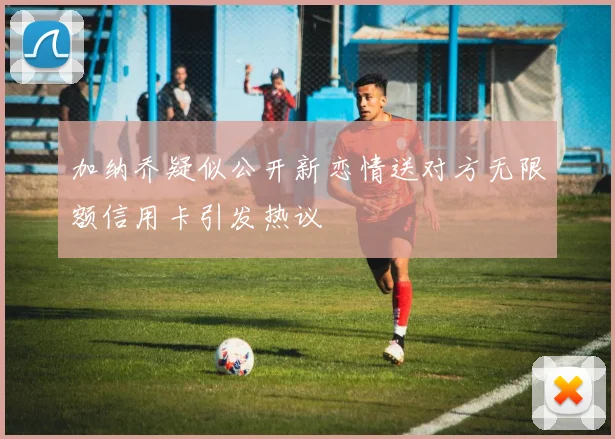 加纳乔疑似公开新恋情送对方无限额信用卡引发热议