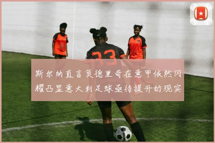 斯尔纳直言莫德里奇在意甲依然闪耀凸显意大利足球亟待提升的现实问题