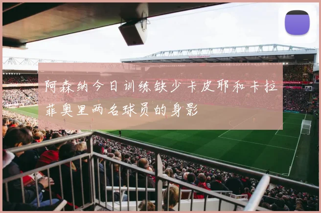 阿森纳今日训练缺少卡皮耶和卡拉菲奥里两名球员的身影