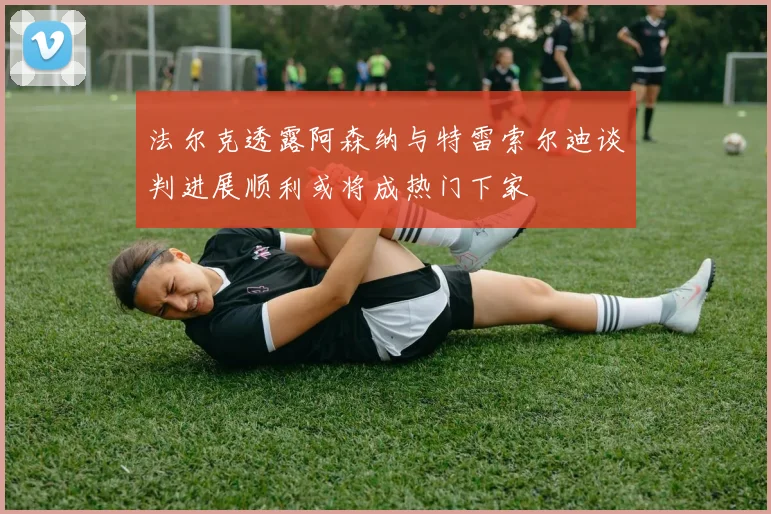 法尔克透露阿森纳与特雷索尔迪谈判进展顺利或将成热门下家