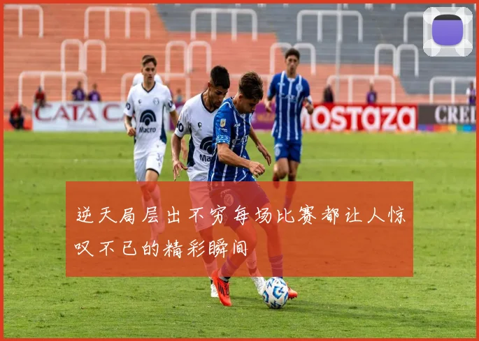 逆天局层出不穷每场比赛都让人惊叹不已的精彩瞬间