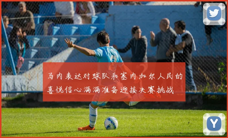 马内表达对球队和塞内加尔人民的喜悦信心满满准备迎接决赛挑战