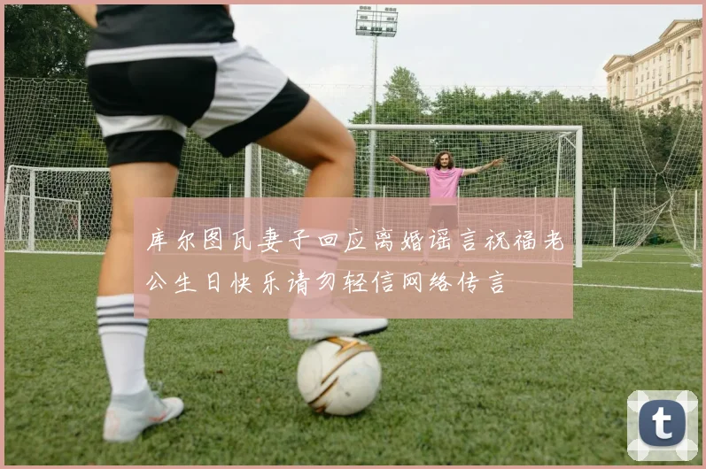 库尔图瓦妻子回应离婚谣言祝福老公生日快乐请勿轻信网络传言
