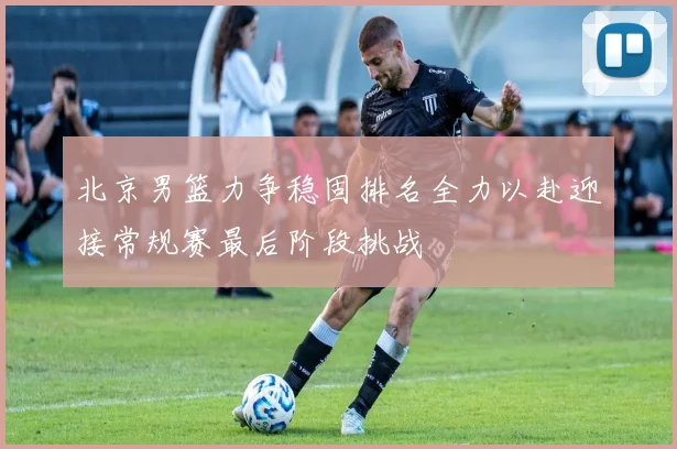 北京男篮力争稳固排名全力以赴迎接常规赛最后阶段挑战
