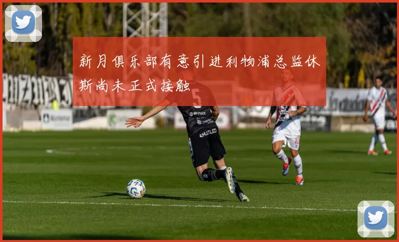 新月俱乐部有意引进利物浦总监休斯尚未正式接触