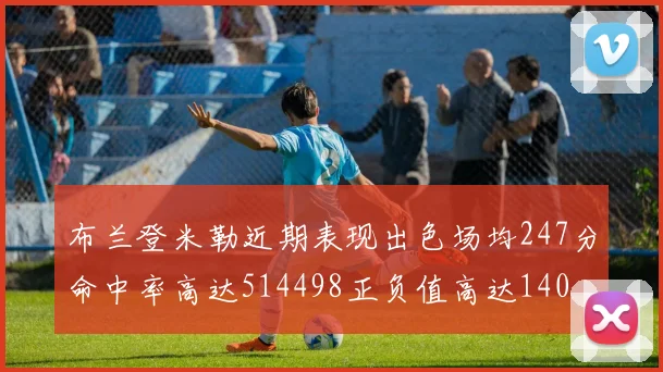 布兰登米勒近期表现出色场均247分命中率高达514498正负值高达140