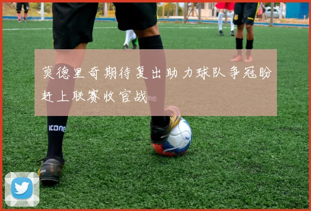 莫德里奇期待复出助力球队争冠盼赶上联赛收官战