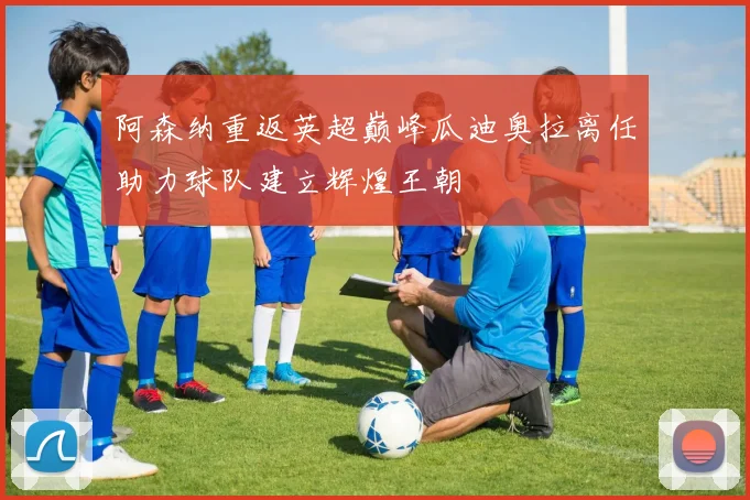 阿森纳重返英超巅峰瓜迪奥拉离任助力球队建立辉煌王朝