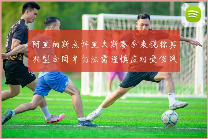 阿里纳斯点评里夫斯赛季表现称其典型合同年打法需谨慎应对受伤风险