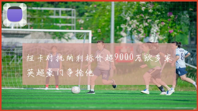纽卡对托纳利标价超9000万欧多家英超豪门争抢他