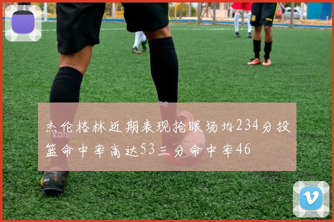 杰伦格林近期表现抢眼场均234分投篮命中率高达53三分命中率46