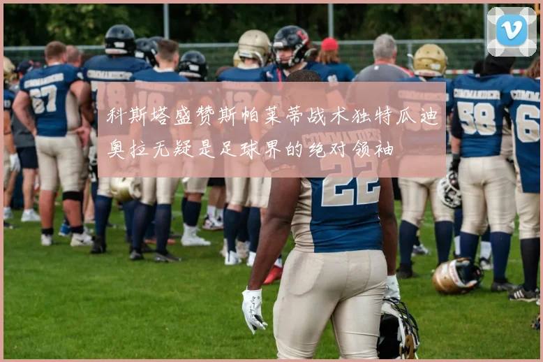 科斯塔盛赞斯帕莱蒂战术独特瓜迪奥拉无疑是足球界的绝对领袖