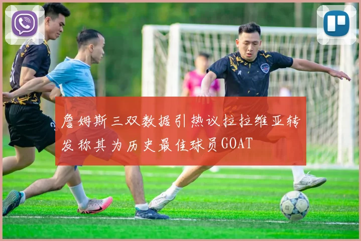 詹姆斯三双数据引热议拉拉维亚转发称其为历史最佳球员GOAT