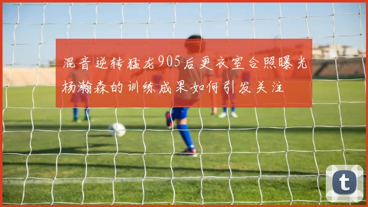 混音逆转猛龙905后更衣室合照曝光杨瀚森的训练成果如何引发关注