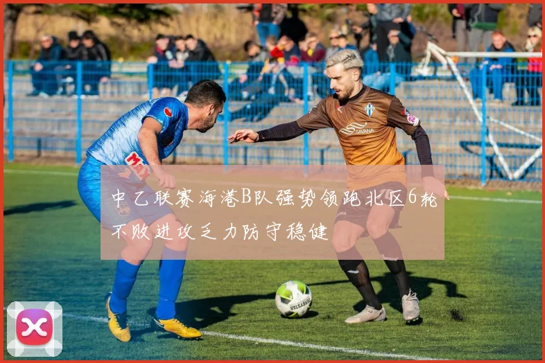 中乙联赛海港B队强势领跑北区6轮不败进攻乏力防守稳健
