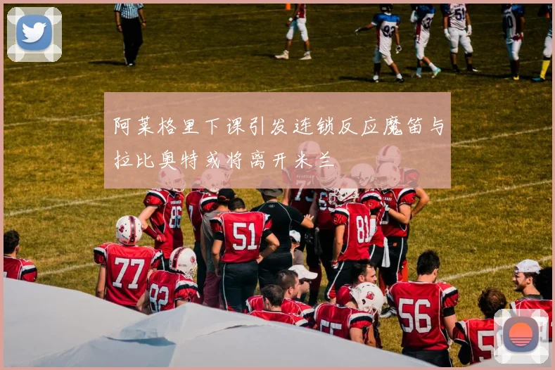 阿莱格里下课引发连锁反应魔笛与拉比奥特或将离开米兰