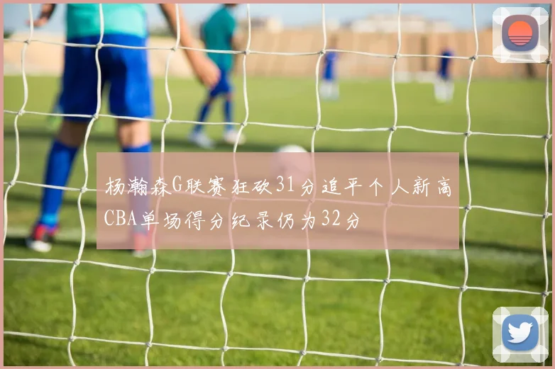 杨瀚森G联赛狂砍31分追平个人新高CBA单场得分纪录仍为32分