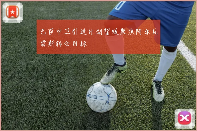 巴萨中卫引进计划暂缓聚焦阿尔瓦雷斯转会目标