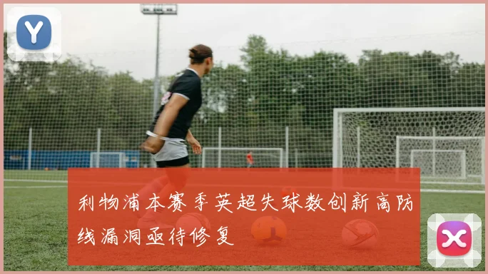 利物浦本赛季英超失球数创新高防线漏洞亟待修复