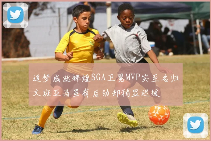 追梦成就辉煌SGA卫冕MVP实至名归文班亚马虽有后劲却稍显迟缓