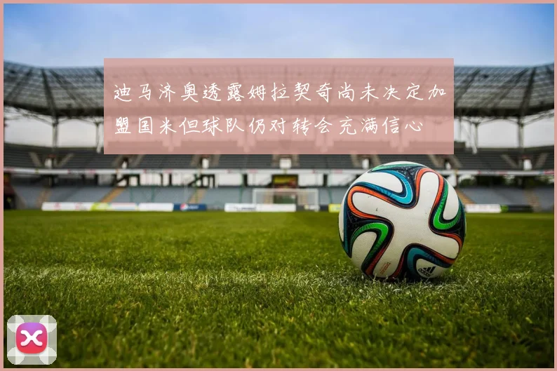 迪马济奥透露姆拉契奇尚未决定加盟国米但球队仍对转会充满信心