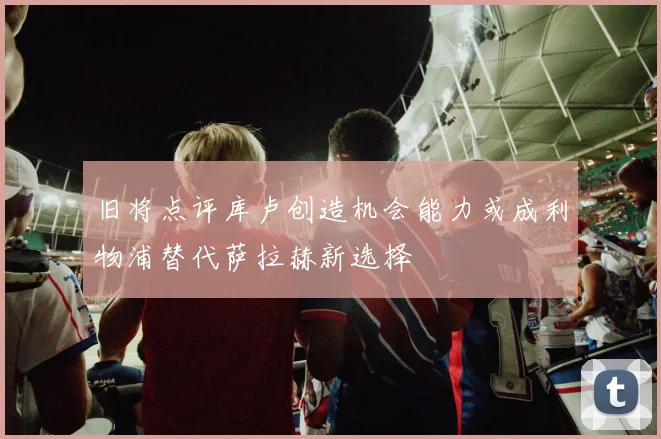 旧将点评库卢创造机会能力或成利物浦替代萨拉赫新选择