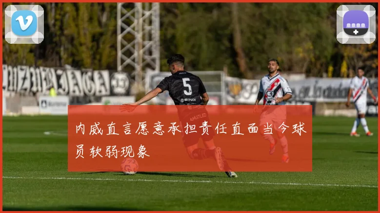 内威直言愿意承担责任直面当今球员软弱现象