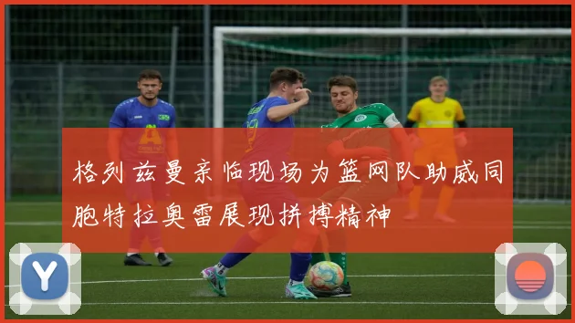 格列兹曼亲临现场为篮网队助威同胞特拉奥雷展现拼搏精神