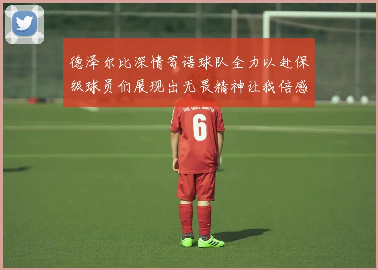 德泽尔比深情寄语球队全力以赴保级球员们展现出无畏精神让我倍感自豪