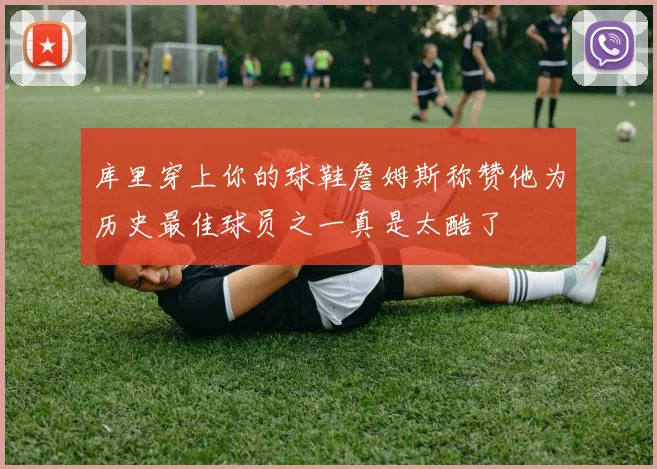 库里穿上你的球鞋詹姆斯称赞他为历史最佳球员之一真是太酷了