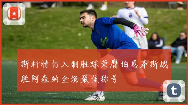 斯科特打入制胜球荣膺伯恩茅斯战胜阿森纳全场最佳称号