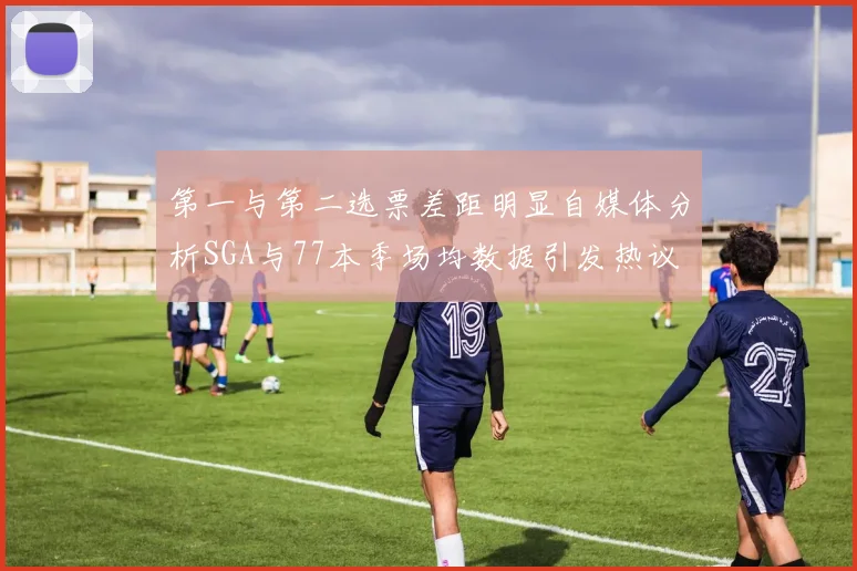 第一与第二选票差距明显自媒体分析SGA与77本季场均数据引发热议
